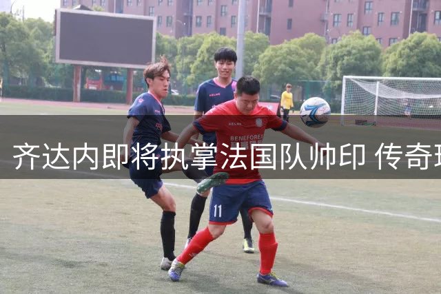 齐达内即将执掌法国队帅印 传奇球星回归国家队